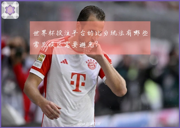 世界杯投注平台的比分玩法有哪些常见误区需要避免？